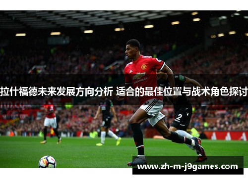 拉什福德未来发展方向分析 适合的最佳位置与战术角色探讨