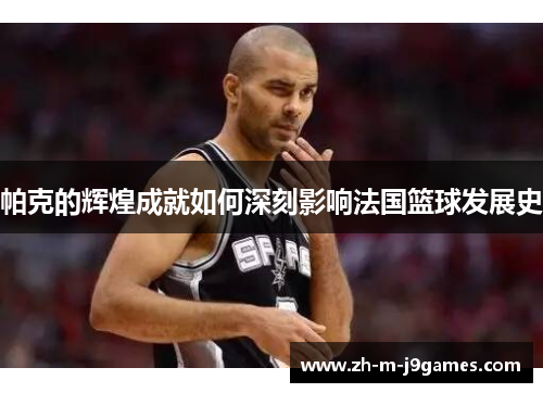 帕克的辉煌成就如何深刻影响法国篮球发展史 帕克的辉煌成就如何深刻影响法国篮球发展史
