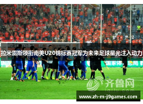 拉米雷斯领衔南美U20锦标赛冠军为未来足球星光注入动力 拉米雷斯领衔南美U20锦标赛冠军为未来足球星光注入动力