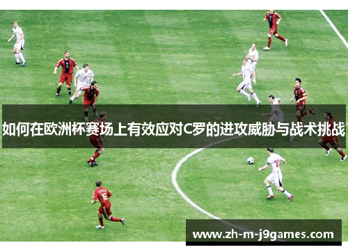 如何在欧洲杯赛场上有效应对C罗的进攻威胁与战术挑战 如何在欧洲杯赛场上有效应对C罗的进攻威胁与战术挑战