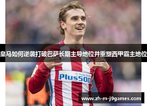 皇马如何逆袭打破巴萨长期主导地位并重塑西甲霸主地位