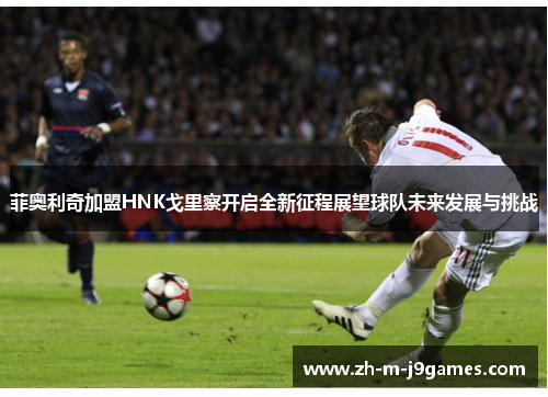 菲奥利奇加盟HNK戈里察开启全新征程展望球队未来发展与挑战