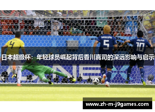 日本超级杯：年轻球员崛起背后香川真司的深远影响与启示