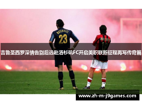 吉鲁圣西罗深情告别后远赴洛杉矶FC开启美职联新征程再写传奇篇