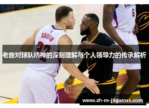 老詹对球队精神的深刻理解与个人领导力的传承解析